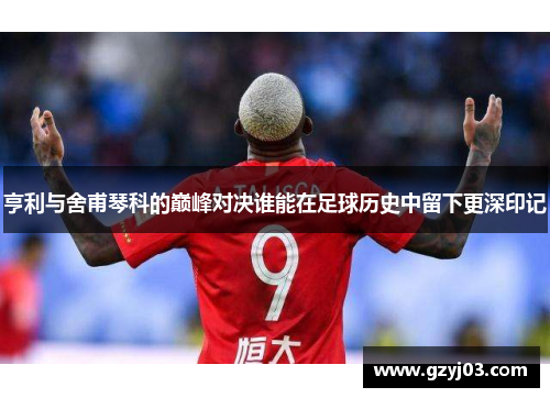 亨利与舍甫琴科的巅峰对决谁能在足球历史中留下更深印记
